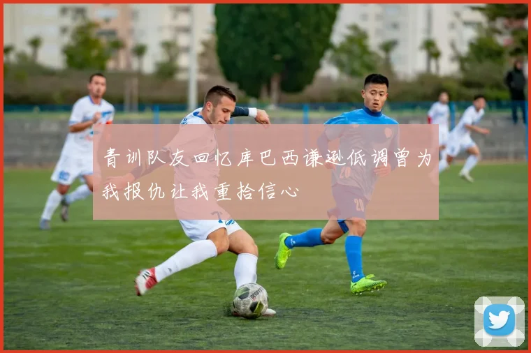 青训队友回忆库巴西谦逊低调曾为我报仇让我重拾信心