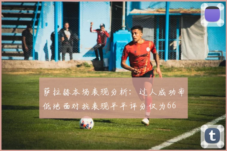 萨拉赫本场表现分析：过人成功率低地面对抗表现平平评分仅为66