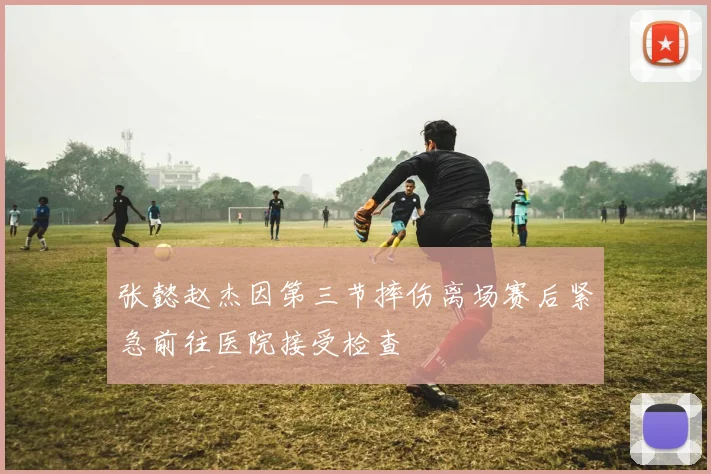 张懿赵杰因第三节摔伤离场赛后紧急前往医院接受检查