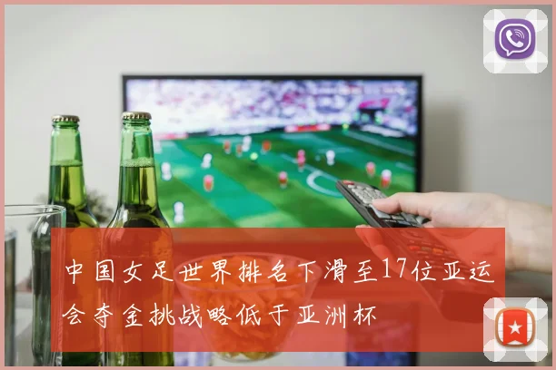 中国女足世界排名下滑至17位亚运会夺金挑战略低于亚洲杯