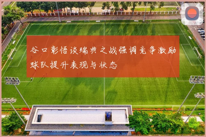 谷口彰悟谈瑞典之战强调竞争激励球队提升表现与状态