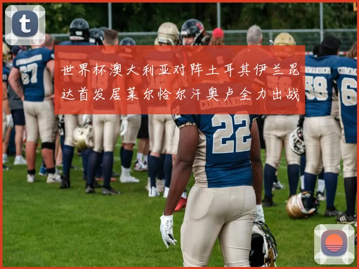 世界杯澳大利亚对阵土耳其伊兰昆达首发居莱尔恰尔汗奥卢全力出战