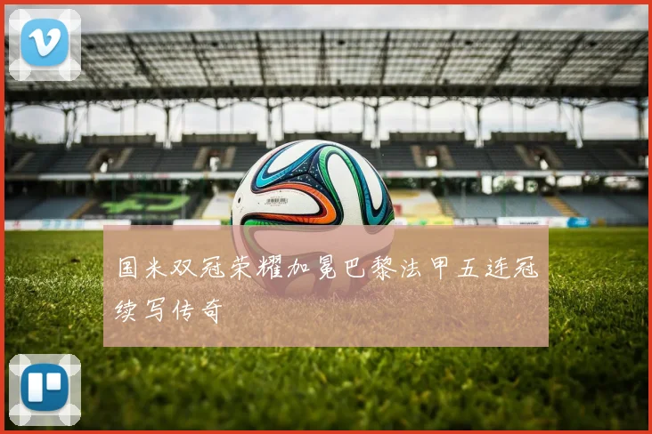 国米双冠荣耀加冕巴黎法甲五连冠续写传奇