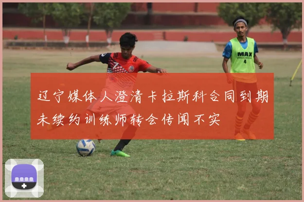 辽宁媒体人澄清卡拉斯科合同到期未续约训练师转会传闻不实