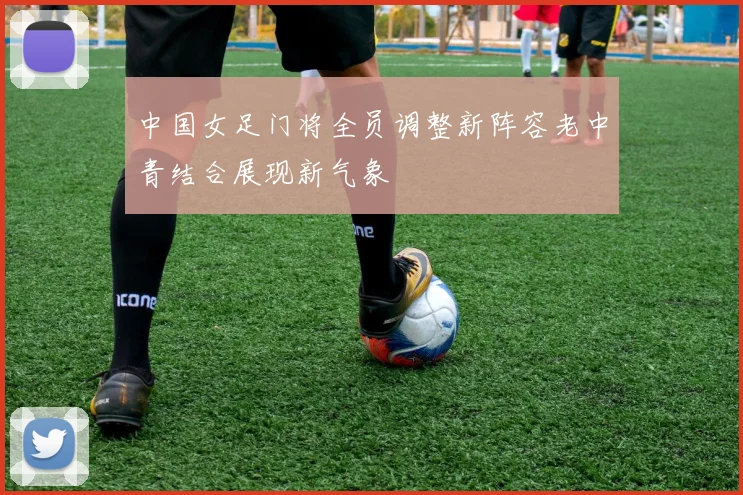 中国女足门将全员调整新阵容老中青结合展现新气象