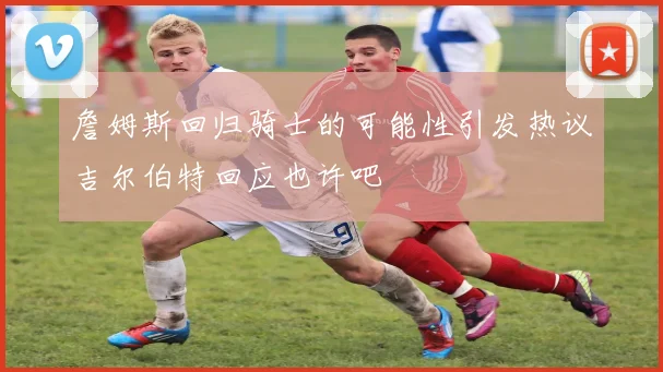 詹姆斯回归骑士的可能性引发热议吉尔伯特回应也许吧