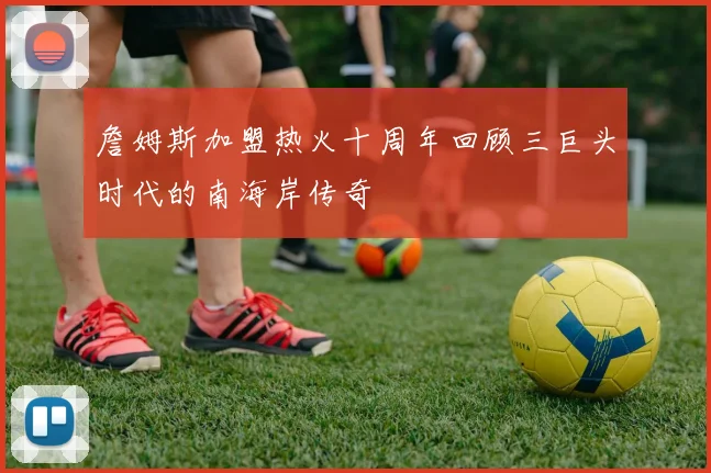 詹姆斯加盟热火十周年回顾三巨头时代的南海岸传奇