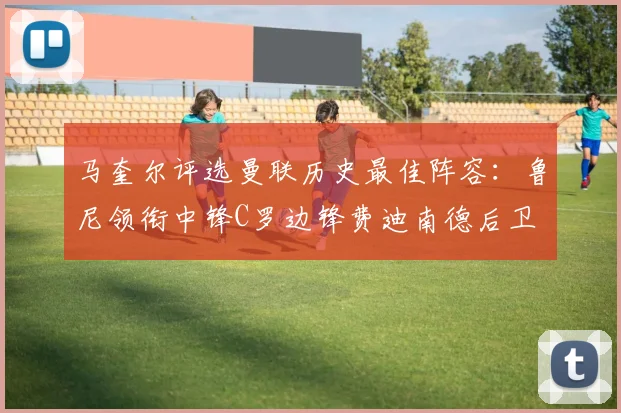 马奎尔评选曼联历史最佳阵容：鲁尼领衔中锋C罗边锋费迪南德后卫