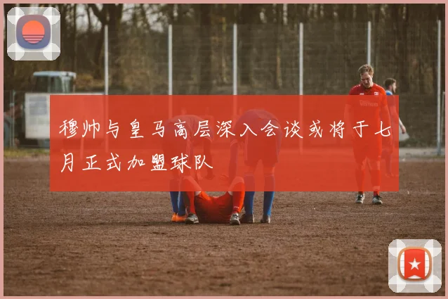 穆帅与皇马高层深入会谈或将于七月正式加盟球队
