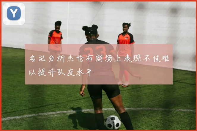名记分析杰伦布朗场上表现不佳难以提升队友水平