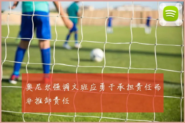 奥尼尔强调文班应勇于承担责任而非推卸责任