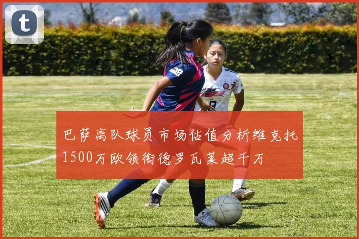 巴萨离队球员市场估值分析维克托1500万欧领衔德罗瓦莱超千万