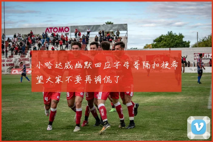 小哈达威幽默回应字母哥隔扣梗希望大家不要再调侃了