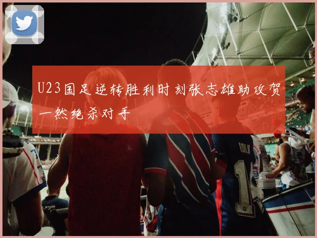 U23国足逆转胜利时刻张志雄助攻贺一然绝杀对手