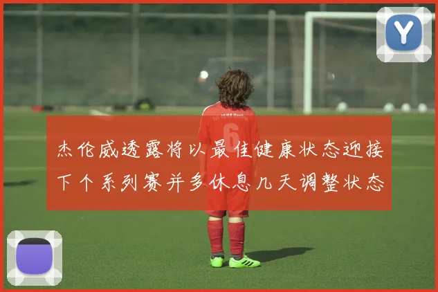 杰伦威透露将以最佳健康状态迎接下个系列赛并多休息几天调整状态