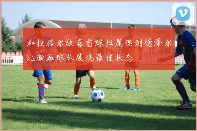 加拉格尔欣喜首球归属热刺德泽尔比激励球队展现最佳状态
