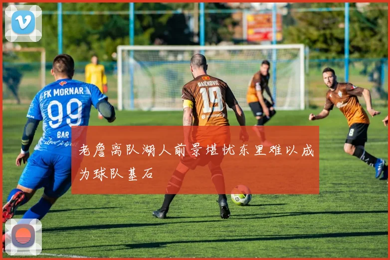 老詹离队湖人前景堪忧东里难以成为球队基石